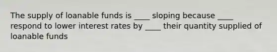 The supply of loanable funds is ____ sloping because ____ respond to lower interest rates by ____ their quantity supplied of loanable funds