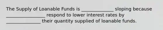 The Supply of Loanable Funds is ______________ sloping because _________________ respond to lower interest rates by _______________ their quantity supplied of loanable funds.