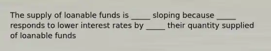 The supply of loanable funds is _____ sloping because _____ responds to lower interest rates by _____ their quantity supplied of loanable funds