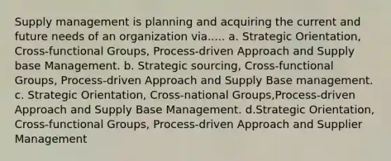 Supply management is planning and acquiring the current and future needs of an organization via..... a. Strategic Orientation, Cross-functional Groups, Process-driven Approach and Supply base Management. b. Strategic sourcing, Cross-functional Groups, Process-driven Approach and Supply Base management. c. Strategic Orientation, Cross-national Groups,Process-driven Approach and Supply Base Management. d.Strategic Orientation, Cross-functional Groups, Process-driven Approach and Supplier Management