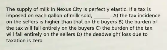 The supply of milk in Nexus City is perfectly elastic. If a tax is imposed on each gallon of milk sold, _______. A) the tax incidence on the sellers is higher than that on the buyers B) the burden of the tax will fall entirely on the buyers C) the burden of the tax will fall entirely on the sellers D) the deadweight loss due to taxation is zero