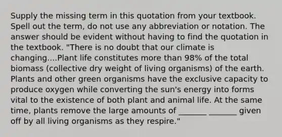 Supply the missing term in this quotation from your textbook. Spell out the term, do not use any abbreviation or notation. The answer should be evident without having to find the quotation in the textbook. "There is no doubt that our climate is changing....Plant life constitutes more than 98% of the total biomass (collective dry weight of living organisms) of the earth. Plants and other green organisms have the exclusive capacity to produce oxygen while converting the sun's energy into forms vital to the existence of both plant and animal life. At the same time, plants remove the large amounts of _______ _______ given off by all living organisms as they respire."