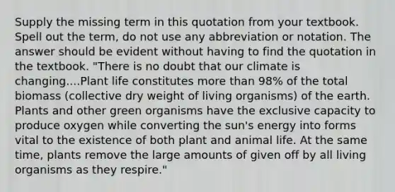 Supply the missing term in this quotation from your textbook. Spell out the term, do not use any abbreviation or notation. The answer should be evident without having to find the quotation in the textbook. "There is no doubt that our climate is changing....Plant life constitutes more than 98% of the total biomass (collective dry weight of living organisms) of the earth. Plants and other green organisms have the exclusive capacity to produce oxygen while converting the sun's energy into forms vital to the existence of both plant and animal life. At the same time, plants remove the large amounts of given off by all living organisms as they respire."