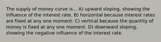 The supply of money curve is... A) upward sloping, showing the influence of the interest rate. B) horizontal because interest rates are fixed at any one moment. C) vertical because the quantity of money is fixed at any one moment. D) downward sloping, showing the negative influence of the interest rate.