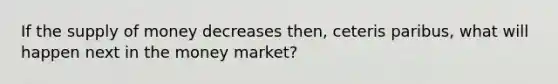 If the supply of money decreases then, ceteris paribus, what will happen next in the money market?