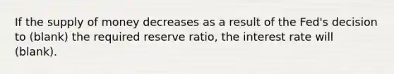 If the supply of money decreases as a result of the Fed's decision to (blank) the required reserve ratio, the interest rate will (blank).