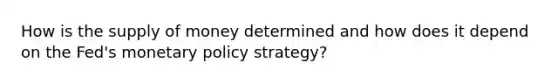 How is the <a href='https://www.questionai.com/knowledge/kUIOOoB75i-supply-of-money' class='anchor-knowledge'>supply of money</a> determined and how does it depend on the Fed's <a href='https://www.questionai.com/knowledge/kEE0G7Llsx-monetary-policy' class='anchor-knowledge'>monetary policy</a> strategy?