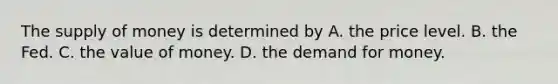 The supply of money is determined by A. the price level. B. the Fed. C. the value of money. D. the demand for money.