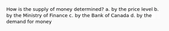 How is the supply of money determined? a. by the price level b. by the Ministry of Finance c. by the Bank of Canada d. by the demand for money