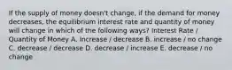 If the supply of money doesn't change, if the demand for money decreases, the equilibrium interest rate and quantity of money will change in which of the following ways? Interest Rate / Quantity of Money A. Increase / decrease B. increase / no change C. decrease / decrease D. decrease / increase E. decrease / no change