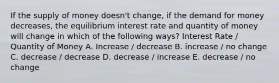 If the supply of money doesn't change, if the demand for money decreases, the equilibrium interest rate and quantity of money will change in which of the following ways? Interest Rate / Quantity of Money A. Increase / decrease B. increase / no change C. decrease / decrease D. decrease / increase E. decrease / no change