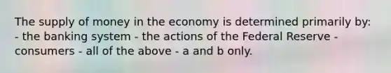 The <a href='https://www.questionai.com/knowledge/kUIOOoB75i-supply-of-money' class='anchor-knowledge'>supply of money</a> in the economy is determined primarily by: - the banking system - the actions of the Federal Reserve - consumers - all of the above - a and b only.