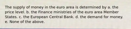 The supply of money in the euro area is determined by a. the price level. b. the Finance ministries of the euro area Member States. c. the European Central Bank. d. the demand for money. e. None of the above.