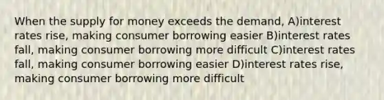 When the supply for money exceeds the demand, A)interest rates rise, making consumer borrowing easier B)interest rates fall, making consumer borrowing more difficult C)interest rates fall, making consumer borrowing easier D)interest rates rise, making consumer borrowing more difficult