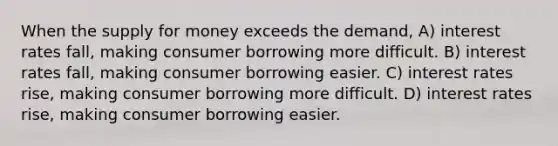 When the supply for money exceeds the demand, A) interest rates fall, making consumer borrowing more difficult. B) interest rates fall, making consumer borrowing easier. C) interest rates rise, making consumer borrowing more difficult. D) interest rates rise, making consumer borrowing easier.