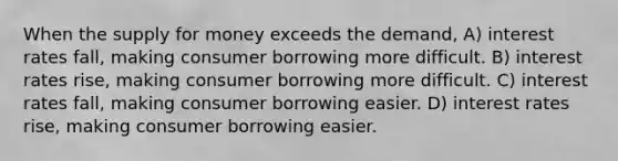 When the supply for money exceeds the demand, A) interest rates fall, making consumer borrowing more difficult. B) interest rates rise, making consumer borrowing more difficult. C) interest rates fall, making consumer borrowing easier. D) interest rates rise, making consumer borrowing easier.