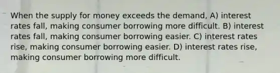 When the supply for money exceeds the demand, A) interest rates fall, making consumer borrowing more difficult. B) interest rates fall, making consumer borrowing easier. C) interest rates rise, making consumer borrowing easier. D) interest rates rise, making consumer borrowing more difficult.