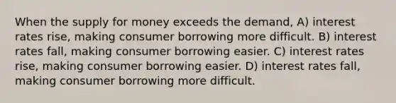 When the supply for money exceeds the demand, A) interest rates rise, making consumer borrowing more difficult. B) interest rates fall, making consumer borrowing easier. C) interest rates rise, making consumer borrowing easier. D) interest rates fall, making consumer borrowing more difficult.