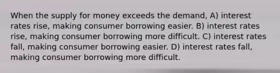 When the supply for money exceeds the demand, A) interest rates rise, making consumer borrowing easier. B) interest rates rise, making consumer borrowing more difficult. C) interest rates fall, making consumer borrowing easier. D) interest rates fall, making consumer borrowing more difficult.