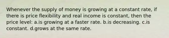 Whenever the <a href='https://www.questionai.com/knowledge/kUIOOoB75i-supply-of-money' class='anchor-knowledge'>supply of money</a> is growing at a constant rate, if there is price flexibility and real income is constant, then the price level: a.is growing at a faster rate. b.is decreasing. c.is constant. d.grows at the same rate.