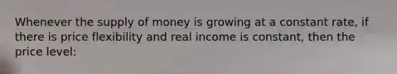 Whenever the supply of money is growing at a constant rate, if there is price flexibility and real income is constant, then the price level: