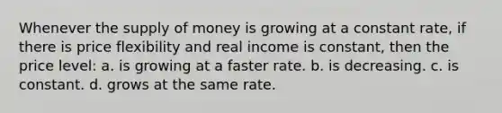 Whenever the <a href='https://www.questionai.com/knowledge/kUIOOoB75i-supply-of-money' class='anchor-knowledge'>supply of money</a> is growing at a constant rate, if there is price flexibility and real income is constant, then the price level: a. is growing at a faster rate. b. is decreasing. c. is constant. d. grows at the same rate.