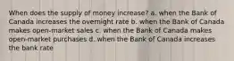 When does the supply of money increase? a. when the Bank of Canada increases the overnight rate b. when the Bank of Canada makes open-market sales c. when the Bank of Canada makes open-market purchases d. when the Bank of Canada increases the bank rate