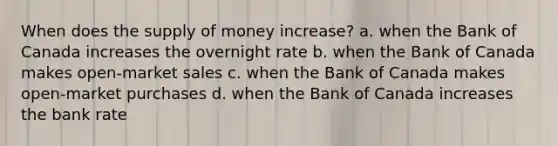 When does the supply of money increase? a. when the Bank of Canada increases the overnight rate b. when the Bank of Canada makes open-market sales c. when the Bank of Canada makes open-market purchases d. when the Bank of Canada increases the bank rate