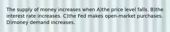 The supply of money increases when A)the price level falls. B)the interest rate increases. C)the Fed makes open-market purchases. D)money demand increases.