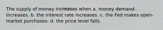 The supply of money increases when a. money demand increases. b. the interest rate increases. c. the Fed makes open-market purchases. d. the price level falls.