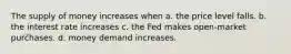 The supply of money increases when a. the price level falls. b. the interest rate increases c. the Fed makes open-market purchases. d. money demand increases.