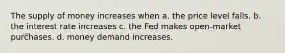 The supply of money increases when a. the price level falls. b. the interest rate increases c. the Fed makes open-market purchases. d. money demand increases.