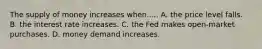 The supply of money increases when..... A. the price level falls. B. the interest rate increases. C. the Fed makes open-market purchases. D. money demand increases.