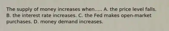 The <a href='https://www.questionai.com/knowledge/kUIOOoB75i-supply-of-money' class='anchor-knowledge'>supply of money</a> increases when..... A. the price level falls. B. the interest rate increases. C. the Fed makes open-market purchases. D. money demand increases.