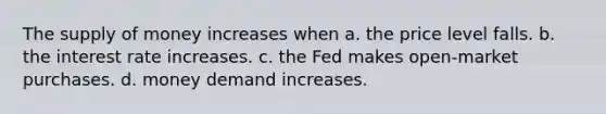 The supply of money increases when a. the price level falls. b. the interest rate increases. c. the Fed makes open-market purchases. d. money demand increases.