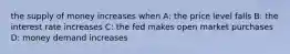 the supply of money increases when A: the price level falls B: the interest rate increases C: the fed makes open market purchases D: money demand increases