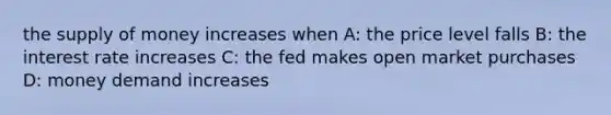 the supply of money increases when A: the price level falls B: the interest rate increases C: the fed makes open market purchases D: money demand increases