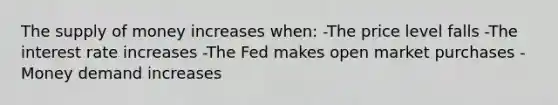 The supply of money increases when: -The price level falls -The interest rate increases -The Fed makes open market purchases -Money demand increases