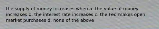 the supply of money increases when a. the value of money increases b. the interest rate increases c. the Fed makes open- market purchases d. none of the above