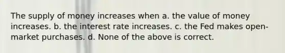 The <a href='https://www.questionai.com/knowledge/kUIOOoB75i-supply-of-money' class='anchor-knowledge'>supply of money</a> increases when a. the value of money increases. b. the interest rate increases. c. the Fed makes open-market purchases. d. None of the above is correct.