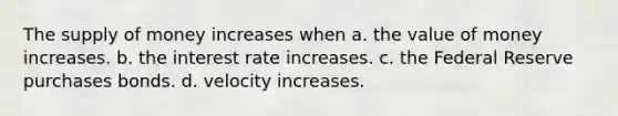 The supply of money increases when a. the value of money increases. b. the interest rate increases. c. the Federal Reserve purchases bonds. d. velocity increases.