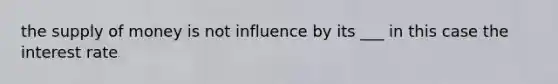 the supply of money is not influence by its ___ in this case the interest rate