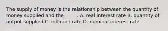 The supply of money is the relationship between the quantity of money supplied and the​ _____. A. real interest rate B. quantity of output supplied C. inflation rate D. nominal interest rate