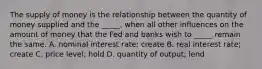 The supply of money is the relationship between the quantity of money supplied and the​ _____, when all other influences on the amount of money that the Fed and banks wish to​ _____ remain the same. A. nominal interest​ rate; create B. real interest​ rate; create C. price​ level; hold D. quantity of​ output; lend