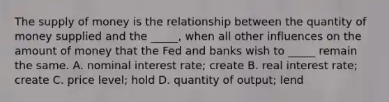 The <a href='https://www.questionai.com/knowledge/kUIOOoB75i-supply-of-money' class='anchor-knowledge'>supply of money</a> is the relationship between the quantity of money supplied and the​ _____, when all other influences on the amount of money that the Fed and banks wish to​ _____ remain the same. A. nominal interest​ rate; create B. real interest​ rate; create C. price​ level; hold D. quantity of​ output; lend