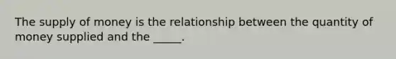 The supply of money is the relationship between the quantity of money supplied and the​ _____.