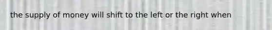 the supply of money will shift to the left or the right when