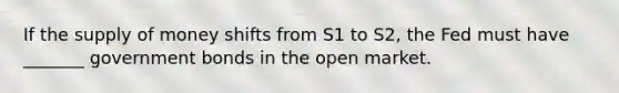 If the supply of money shifts from S1 to S2, the Fed must have _______ government bonds in the open market.