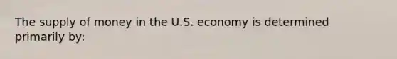 The supply of money in the U.S. economy is determined primarily by: