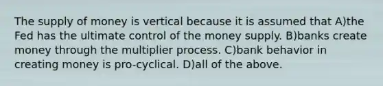 The supply of money is vertical because it is assumed that A)the Fed has the ultimate control of the money supply. B)banks create money through the multiplier process. C)bank behavior in creating money is pro-cyclical. D)all of the above.